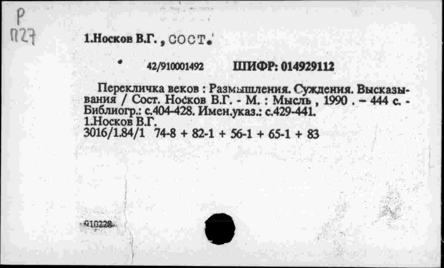 ﻿р
1.Носков ВТ. , со ст*
•	42/910001492 ШИФР: 014929112
Перекличка веков : Размышления. Суждения. Высказывания / Сост. Нойков В.Г. - М. : Мысль , 1990 . - 444 с -Библиогр.: с.404-428. Имен.указ.: с.429-441.
1-Носков ВТ.
3016/1.84/1 74-8 + 82-1 + 56-1 + 65-1 + 83
«1823».